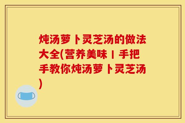 炖汤萝卜灵芝汤的做法大全(营养美味丨手把手教你炖汤萝卜灵芝汤)