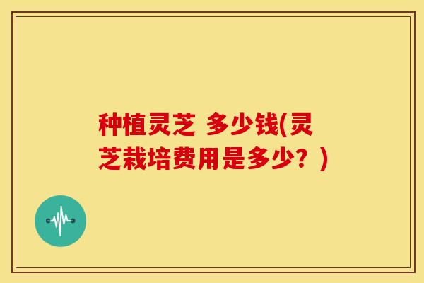 种植灵芝 多少钱(灵芝栽培费用是多少?)