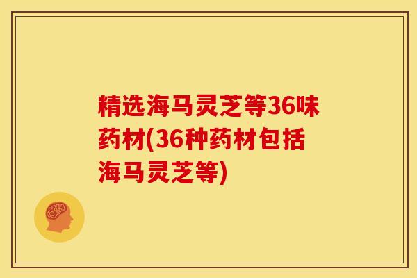 精选海马灵芝等36味药材(36种药材包括海马灵芝等)