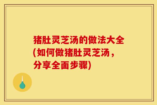 猪肚灵芝汤的做法大全(如何做猪肚灵芝汤,分享全面步骤)