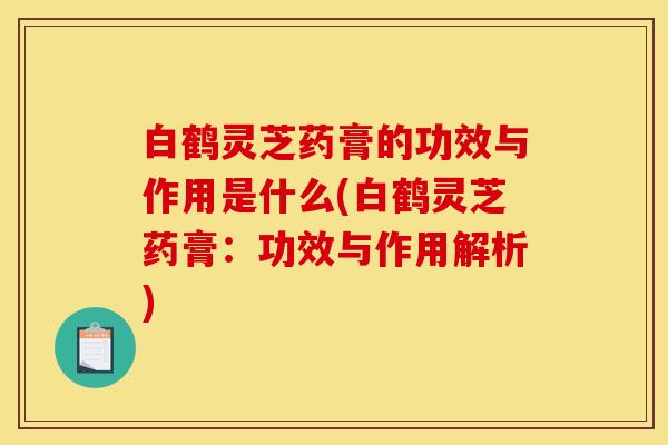 白鹤灵芝药膏的功效与作用是什么(白鹤灵芝药膏:功效与作用解析)