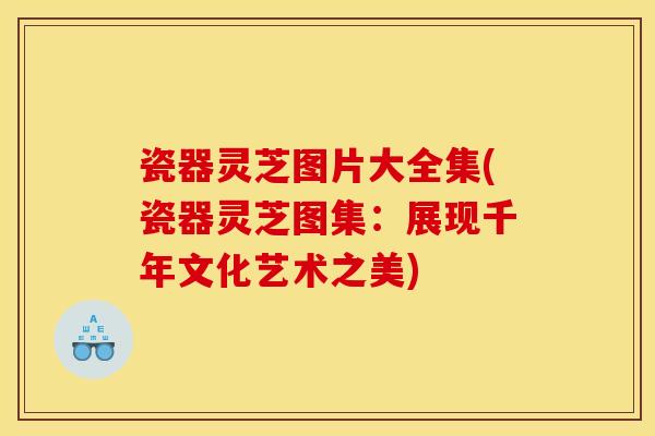 瓷器灵芝图片大全集(瓷器灵芝图集:展现千年文化艺术之美)