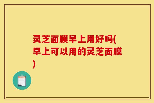 灵芝面膜早上用好吗(早上可以用的灵芝面膜)