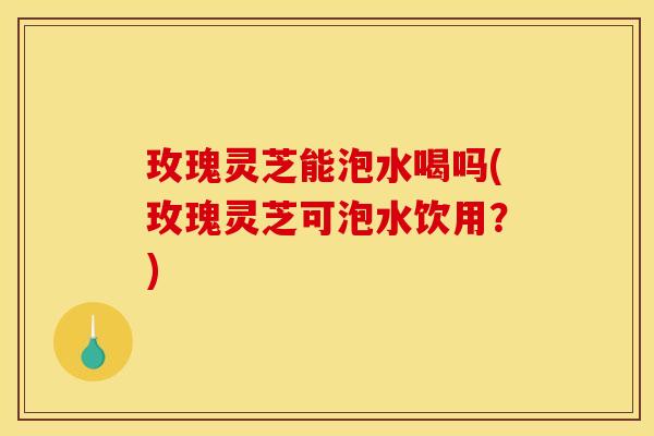 玫瑰灵芝能泡水喝吗(玫瑰灵芝可泡水饮用?)