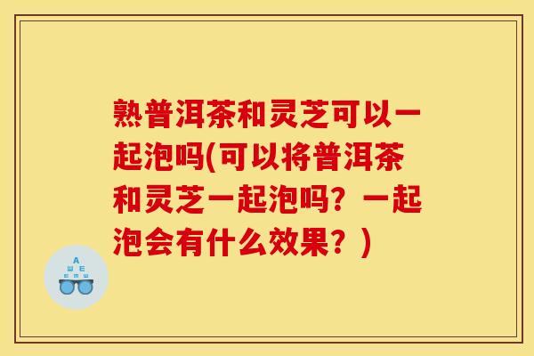 熟普洱茶和灵芝可以一起泡吗(可以将普洱茶和灵芝一起泡吗？一起泡会有什么效果？)