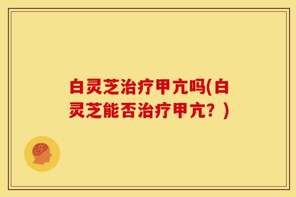 白灵芝治疗甲亢吗(白灵芝能否治疗甲亢?)