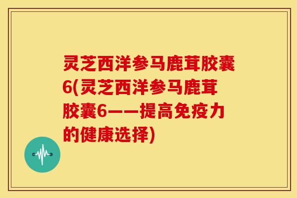 灵芝西洋参马鹿茸胶囊6(灵芝西洋参马鹿茸胶囊6——提高免疫力的健康选择)