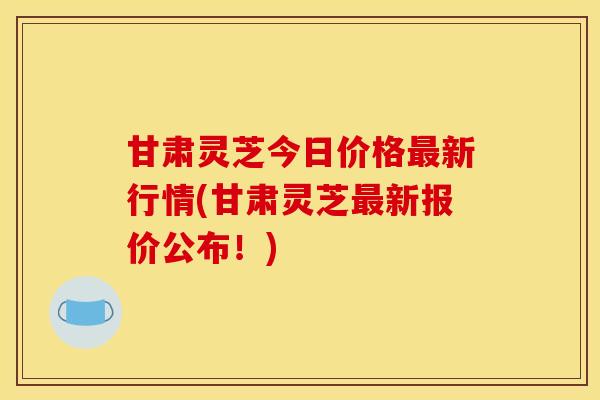 甘肃灵芝今日价格最新行情(甘肃灵芝最新报价公布!)