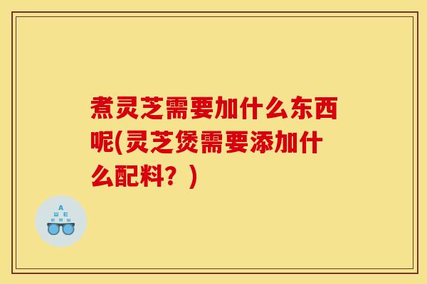 煮灵芝需要加什么东西呢(灵芝煲需要添加什么配料？)