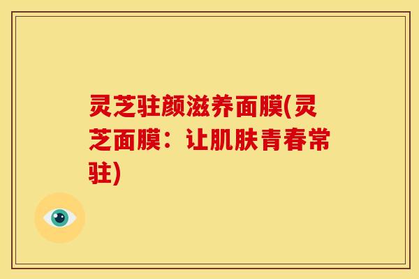 灵芝驻颜滋养面膜(灵芝面膜:让肌肤青春常驻)
