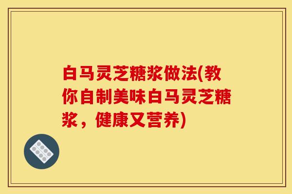 白马灵芝糖浆做法(教你自制美味白马灵芝糖浆，健康又营养)