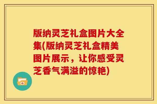 版纳灵芝礼盒图片大全集(版纳灵芝礼盒精美图片展示,让你感受灵芝香气满溢的惊艳)