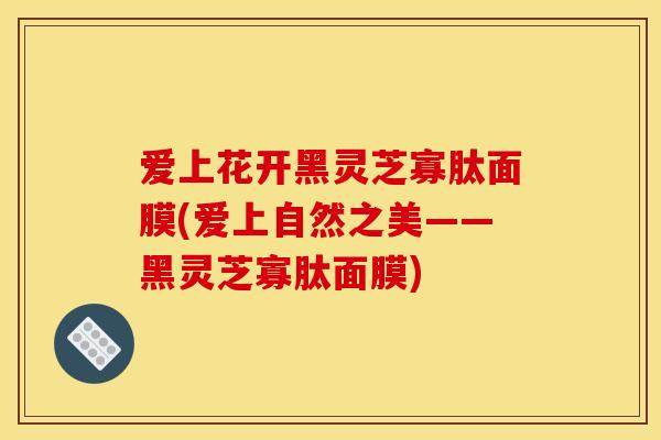 爱上花开黑灵芝寡肽面膜(爱上自然之美——黑灵芝寡肽面膜)