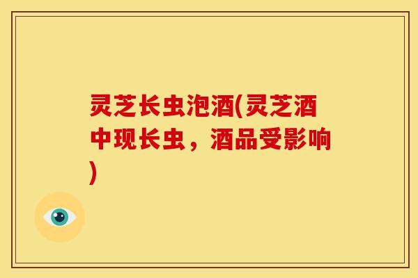 灵芝长虫泡酒(灵芝酒中现长虫,酒品受影响)