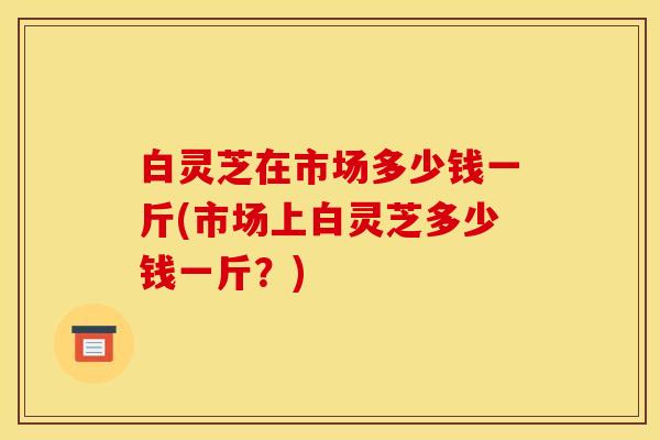 白灵芝在市场多少钱一斤(市场上白灵芝多少钱一斤?)