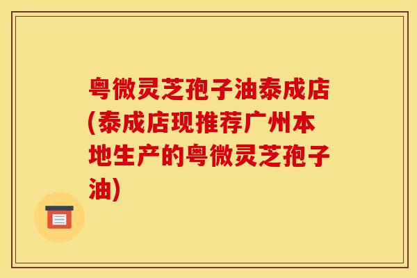 粤微灵芝孢子油泰成店(泰成店现推荐广州本地生产的粤微灵芝孢子油)