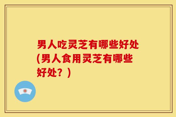男人吃灵芝有哪些好处(男人食用灵芝有哪些好处?)