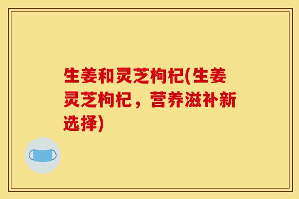 生姜和灵芝枸杞(生姜灵芝枸杞,营养滋补新选择)