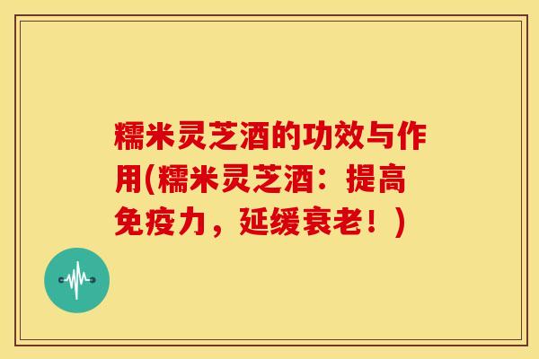 糯米灵芝酒的功效与作用(糯米灵芝酒：提高免疫力，延缓衰老！)