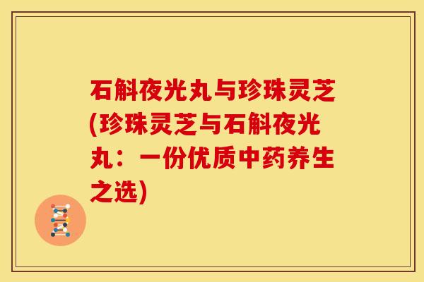 石斛夜光丸与珍珠灵芝(珍珠灵芝与石斛夜光丸:一份优质中药养生之选)
