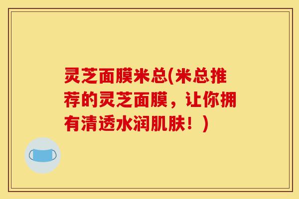 灵芝面膜米总(米总推荐的灵芝面膜,让你拥有清透水润肌肤!)