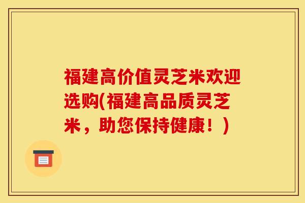 福建高价值灵芝米欢迎选购(福建高品质灵芝米，助您保持健康！)
