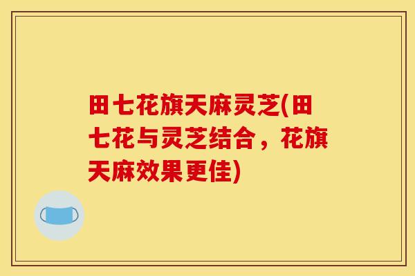 田七花旗天麻灵芝(田七花与灵芝结合,花旗天麻效果更佳)
