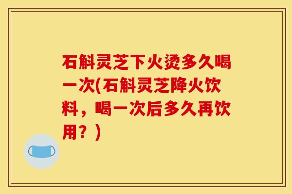石斛灵芝下火烫多久喝一次(石斛灵芝降火饮料，喝一次后多久再饮用？)