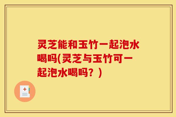 灵芝能和玉竹一起泡水喝吗(灵芝与玉竹可一起泡水喝吗?)