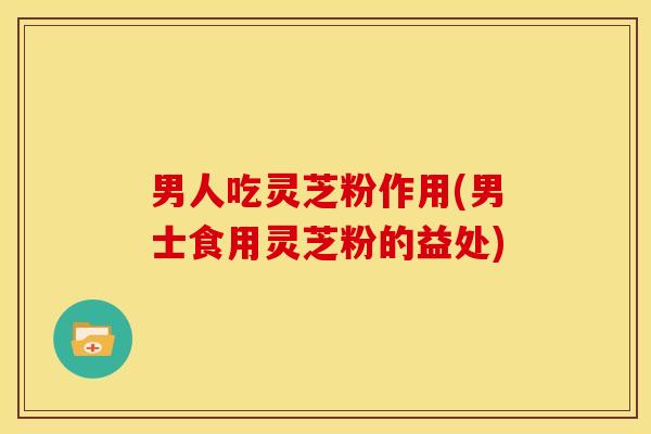 男人吃灵芝粉作用(男士食用灵芝粉的益处)