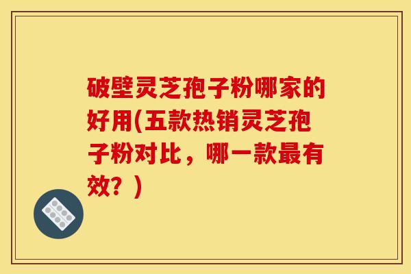 破壁灵芝孢子粉哪家的好用(五款热销灵芝孢子粉对比，哪一款最有效？)