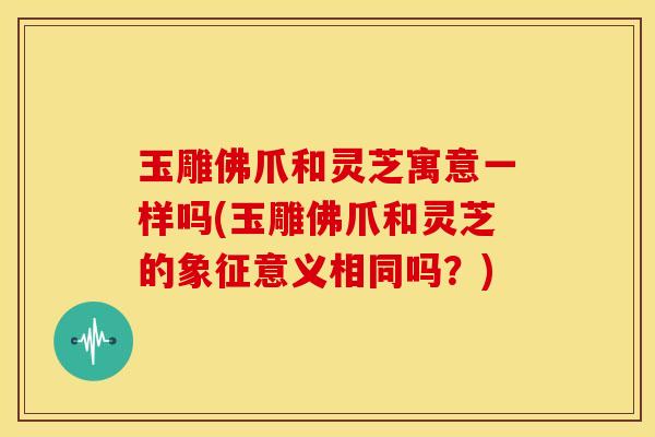 玉雕佛爪和灵芝寓意一样吗(玉雕佛爪和灵芝的象征意义相同吗？)