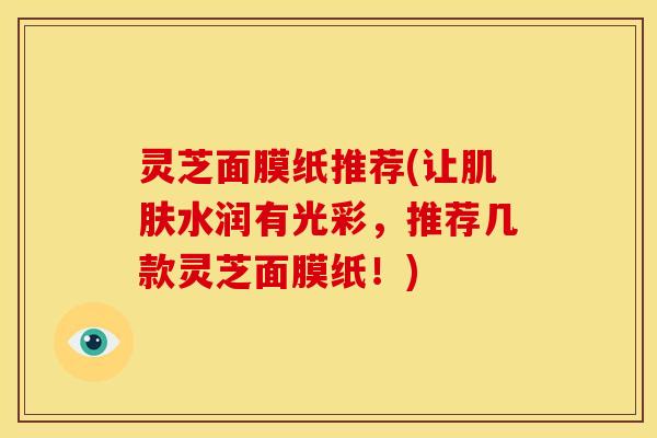 灵芝面膜纸推荐(让肌肤水润有光彩,推荐几款灵芝面膜纸!)