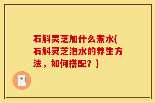 石斛灵芝加什么煮水(石斛灵芝泡水的养生方法，如何搭配？)