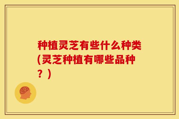 种植灵芝有些什么种类(灵芝种植有哪些品种?)