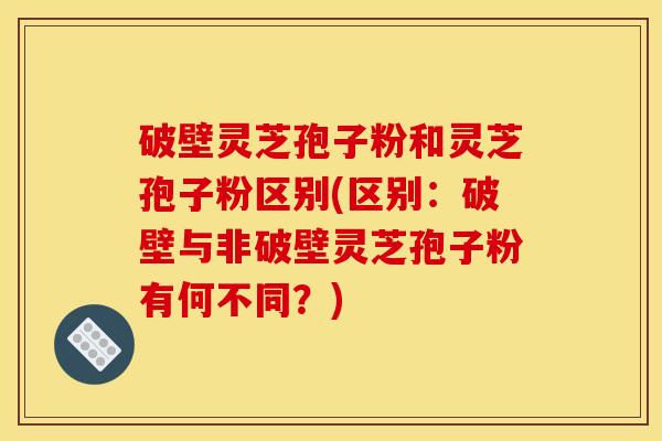 破壁灵芝孢子粉和灵芝孢子粉区别(区别：破壁与非破壁灵芝孢子粉有何不同？)
