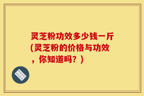 灵芝粉功效多少钱一斤(灵芝粉的价格与功效,你知道吗?)