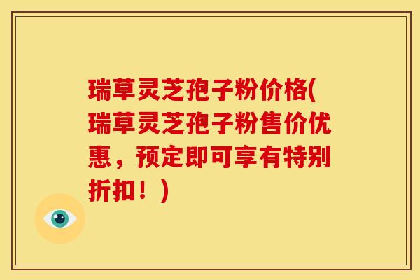 瑞草灵芝孢子粉价格(瑞草灵芝孢子粉售价优惠,预定即可享有特别折扣!)