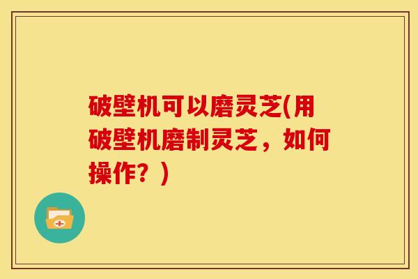 破壁机可以磨灵芝(用破壁机磨制灵芝，如何操作？)