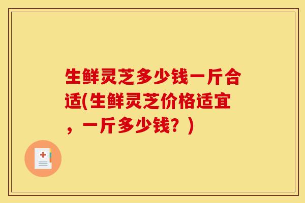 生鲜灵芝多少钱一斤合适(生鲜灵芝价格适宜,一斤多少钱?)