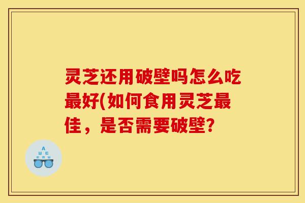 灵芝还用破壁吗怎么吃最好(如何食用灵芝最佳，是否需要破壁？