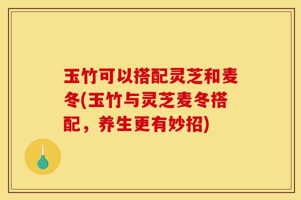 玉竹可以搭配灵芝和麦冬(玉竹与灵芝麦冬搭配,养生更有妙招)