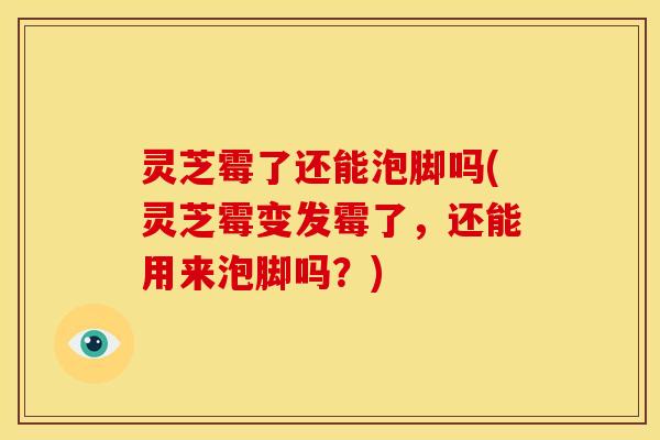 灵芝霉了还能泡脚吗(灵芝霉变发霉了,还能用来泡脚吗?)