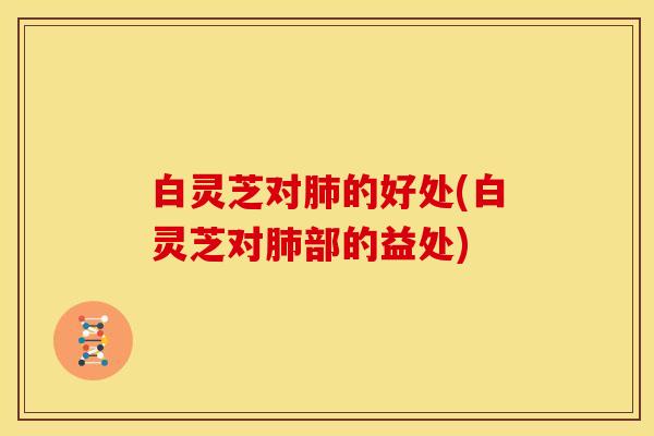 白灵芝对肺的好处(白灵芝对肺部的益处)
