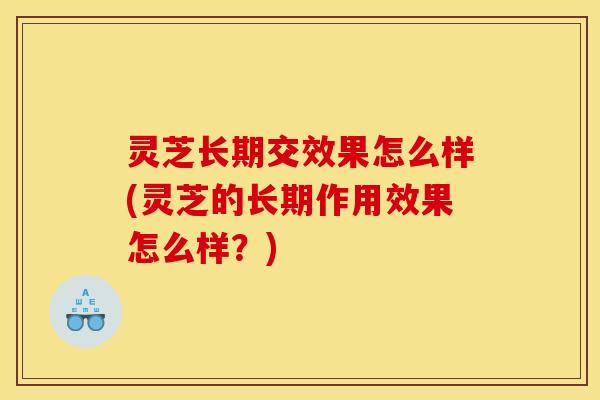 灵芝长期交效果怎么样(灵芝的长期作用效果怎么样?)