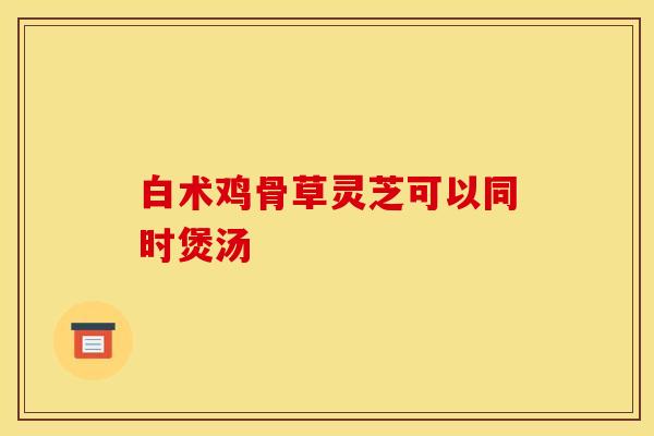 白术鸡骨草灵芝可以同时煲汤