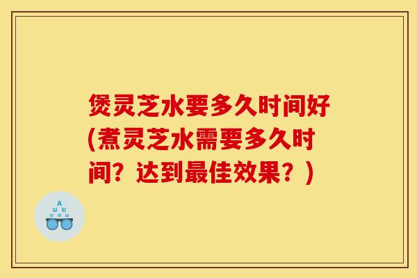 煲灵芝水要多久时间好(煮灵芝水需要多久时间?达到最佳效果?)