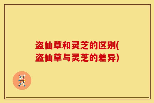 盗仙草和灵芝的区别(盗仙草与灵芝的差异)