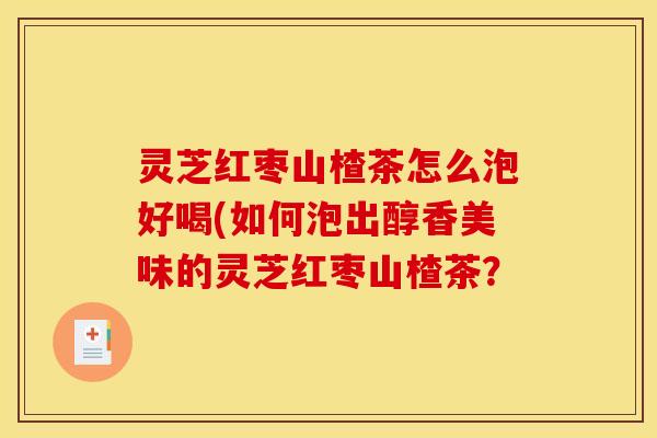 灵芝红枣山楂茶怎么泡好喝(如何泡出醇香美味的灵芝红枣山楂茶?
