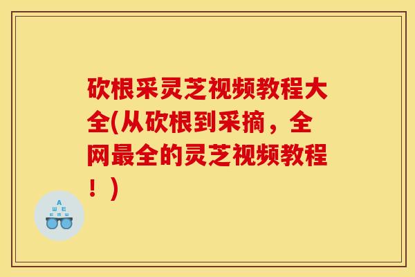 砍根采灵芝视频教程大全(从砍根到采摘,全网最全的灵芝视频教程!)